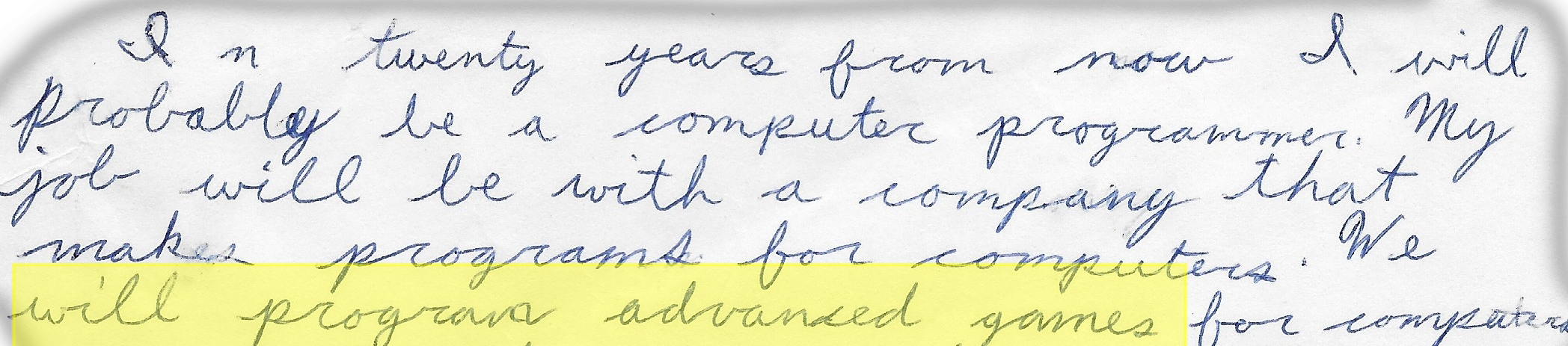 Journal writing in bad 8th graph cursive: In twenty years from now I will probably be a computer programmer.  My job will be with a company that makes programs for computers.  We will program advanced games for computers.